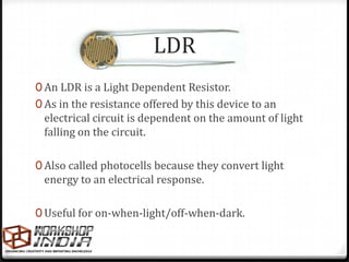 LDR
0 An LDR is a Light Dependent Resistor.
0 As in the resistance offered by this device to an
 electrical circuit is dependent on the amount of light
 falling on the circuit.

0 Also called photocells because they convert light
 energy to an electrical response.

0 Useful for on-when-light/off-when-dark.
 
