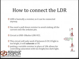 How to connect the LDR
0 LDR is basically a resistor, so it can be connected
  anyway.

0 You need a pull-down resistor to avoid sinking all the
  current onto the arduino pin.

0 Circuit is GND-10kohn-LDR-VCC.

0 This circuit will only work if between 0-5V. If light is
  too bright, it will saturate at 5V.
0 putting a variable resistor in place of 10k allows for
  controlling saturation with too bright/too dark light.
 