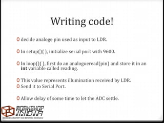 Writing code!
0 decide analoge pin used as input to LDR.

0 In setup(){ }, initialize serial port with 9600.

0 In loop(){ }, first do an analogueread(pin) and store it in an
  int variable called reading.

0 This value represents illumination received by LDR.
0 Send it to Serial Port.

0 Allow delay of some time to let the ADC settle.
 