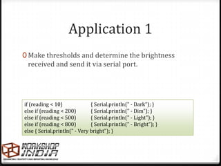 Application 1
0 Make thresholds and determine the brightness
 received and send it via serial port.




if (reading < 10)              { Serial.println(" - Dark"); }
else if (reading < 200)        { Serial.println(" - Dim"); }
else if (reading < 500)        { Serial.println(" - Light"); }
else if (reading < 800)        { Serial.println(" - Bright"); }
else { Serial.println(" - Very bright"); }
 