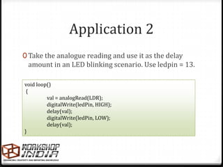 Application 2
0 Take the analogue reading and use it as the delay
 amount in an LED blinking scenario. Use ledpin = 13.

void loop()
 {
         val = analogRead(LDR);
         digitalWrite(ledPin, HIGH);
         delay(val);
         digitalWrite(ledPin, LOW);
         delay(val);
}
 