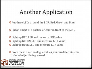 Another Application
0 Put three LEDs around the LDR. Red, Green and Blue.

0 Put an object of a particular color in front of the LDR.

0 Light up RED LED and measure LDR value
0 Light up GREEN LED and measure LDR value
0 Light up BLUE LED and measure LDR value

0 From these three analogue values you can determine the
  color of object being sensed.
 