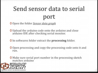 Send sensor data to serial
            port
0 Open the folder Sensor data graph

0 Upload the arduino code onto the arduino and close
 arduino IDE after checking serial monitor.

0 In softwares folder extract the processing folder.

0 Open processing and copy the processing code onto it and
 run.

0 Make sure serial port number in the processing sketch
 matches arduino
 