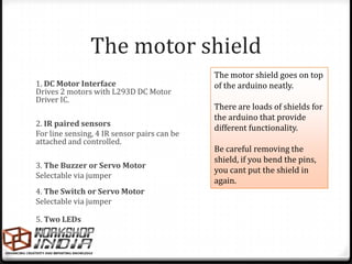 The motor shield
                                             The motor shield goes on top
1. DC Motor Interface                        of the arduino neatly.
Drives 2 motors with L293D DC Motor
Driver IC.
                                             There are loads of shields for
                                             the arduino that provide
2. IR paired sensors
                                             different functionality.
For line sensing, 4 IR sensor pairs can be
attached and controlled.
                                             Be careful removing the
                                             shield, if you bend the pins,
3. The Buzzer or Servo Motor
                                             you cant put the shield in
Selectable via jumper
                                             again.
4. The Switch or Servo Motor
Selectable via jumper

5. Two LEDs
 