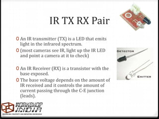 IR TX RX Pair
0 An IR transmitter (TX) is a LED that emits
  light in the infrared spectrum.
0 (most cameras see IR, light up the IR LED
  and point a camera at it to check)

0 An IR Receiver (RX) is a transistor with the
  base exposed.
0 The base voltage depends on the amount of
  IR received and it controls the amount of
  current passing through the C-E junction
  (leads).
 