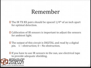 Remember
0 The IR TX RX pairs should be spaced 1/4th of an inch apart
  for optimal detection.

0 Calibration of IR sensors is important to adjust the sensors
  for ambient light.

0 The output of this circuit is DIGITAL and read by a digital
  pin. 1 – obstruction; 0 – No obstruction.

0 If you have to use IR sensors in the sun, use electrical tape
  to provide adequate shielding.
 