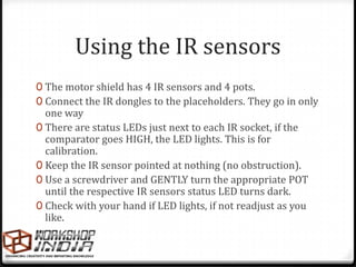 Using the IR sensors
0 The motor shield has 4 IR sensors and 4 pots.
0 Connect the IR dongles to the placeholders. They go in only
  one way
0 There are status LEDs just next to each IR socket, if the
  comparator goes HIGH, the LED lights. This is for
  calibration.
0 Keep the IR sensor pointed at nothing (no obstruction).
0 Use a screwdriver and GENTLY turn the appropriate POT
  until the respective IR sensors status LED turns dark.
0 Check with your hand if LED lights, if not readjust as you
  like.
 