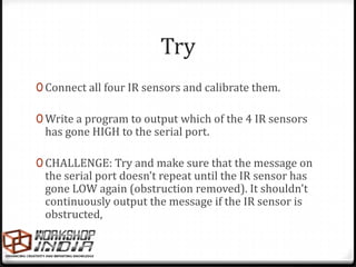 Try
0 Connect all four IR sensors and calibrate them.

0 Write a program to output which of the 4 IR sensors
 has gone HIGH to the serial port.

0 CHALLENGE: Try and make sure that the message on
 the serial port doesn’t repeat until the IR sensor has
 gone LOW again (obstruction removed). It shouldn't
 continuously output the message if the IR sensor is
 obstructed,
 