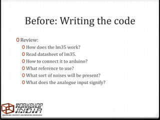 Before: Writing the code
0 Review:
   0 How does the lm35 work?
   0 Read datasheet of lm35.
   0 How to connect it to arduino?
   0 What reference to use?
   0 What sort of noises will be present?
   0 What does the analogue input signify?
 