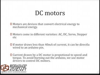 DC motors
0 Motors are devices that convert electrical energy to
 mechanical energy.

0 Motors come in different varieties: AC, DC, Servo, Stepper
 etc

0 If motor draws less than 40mA of current, it can be directlu
 wired to an arduino pin.

0 Current drawn by a DC motor is propotional to speed and
 torque. To avoid burning out the arduino, we use motor
 drivers to control DC motors.
 