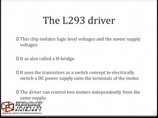 The L293 driver
0 This chip isolates logic level voltages and the motor supply
  voltages.

0 It as also called a H-bridge.


0 It uses the transistors as a switch concept to electrically
  switch a DC power supply onto the terminals of the motor.

0 The driver can control two motors independently from the
  same supply.
 