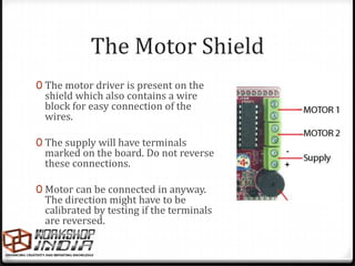 The Motor Shield
0 The motor driver is present on the
 shield which also contains a wire
 block for easy connection of the
 wires.

0 The supply will have terminals
 marked on the board. Do not reverse      -
 these connections.                       +

0 Motor can be connected in anyway.
 The direction might have to be
 calibrated by testing if the terminals
 are reversed.
 