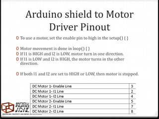 Arduino shield to Motor
         Driver Pinout
0 To use a motor, set the enable pin to high in the setup() { }

0 Motor movement is done in loop() { }
0 If l1 is HIGH and l2 is LOW, motor turn in one direction.
0 If l1 is LOW and l2 is HIGH, the motor turns in the other
  direction.

0 If both l1 and l2 are set to HIGH or LOW, then motor is stopped.
 