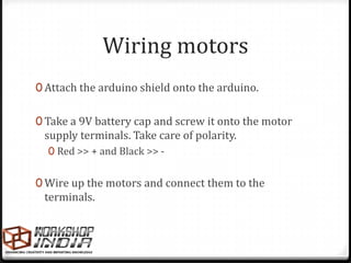 Wiring motors
0 Attach the arduino shield onto the arduino.


0 Take a 9V battery cap and screw it onto the motor
 supply terminals. Take care of polarity.
  0 Red >> + and Black >> -


0 Wire up the motors and connect them to the
 terminals.
 