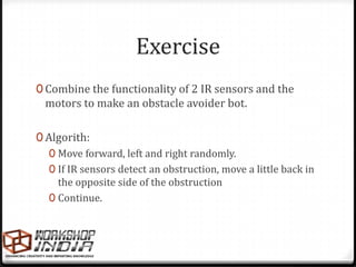 Exercise
0 Combine the functionality of 2 IR sensors and the
  motors to make an obstacle avoider bot.

0 Algorith:
   0 Move forward, left and right randomly.
   0 If IR sensors detect an obstruction, move a little back in
     the opposite side of the obstruction
   0 Continue.
 