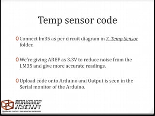 Temp sensor code
0 Connect lm35 as per circuit diagram in 7. Temp Sensor
 folder.

0 We’re giving AREF as 3.3V to reduce noise from the
 LM35 and give more accurate readings.

0 Upload code onto Arduino and Output is seen in the
 Serial monitor of the Arduino.
 