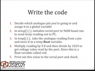 Write the code
1. Decide which analogue pin you’re going to and
     assign it to a global variable
2.   in setup() { }, initialize serial port to 9600 baud rate
     to send temp reading out to PC.
3.   In loop() { }, take the analogue reading from a pin
     and store it in a temp float variable.
4.   Multiply reading by 5.0 and then divide by 1024 to
     get voltage value read by the port. Store this is a
     float variable called volt.
5.   Print out this value to the serial port and check.
 