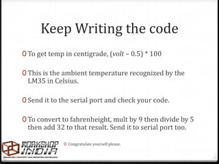 Keep Writing the code
0 To get temp in centigrade, (volt – 0.5) * 100

0 This is the ambient temperature recognized by the
 LM35 in Celsius.

0 Send it to the serial port and check your code.

0 To convert to fahrenheight, mult by 9 then divide by 5
 then add 32 to that result. Send it to serial port too.

              0 Congratulate yourself please.
 