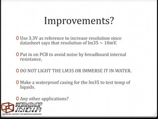 Improvements?
0 Use 3.3V as reference to increase resolution since
 datasheet says that resolution of lm35 ~ 10mV.

0 Put in on PCB to avoid noise by breadboard internal
 resistance,

0 DO NOT LIGHT THE LM35 OR IMMERSE IT IN WATER.

0 Make a waterproof casing for the lm35 to test temp of
 liquids.

0 Any other applications?
 