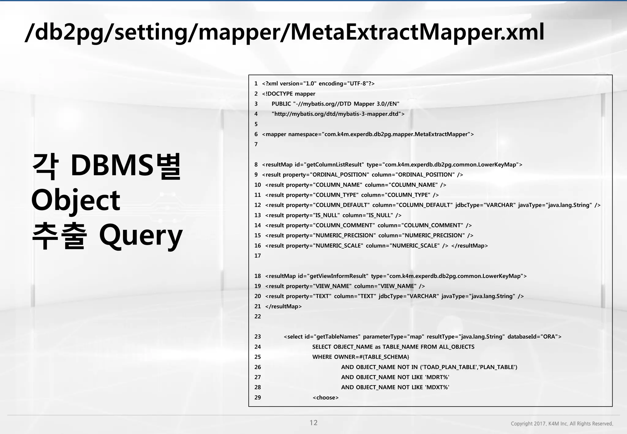 /db2pg/setting/mapper/
1 <?xml version="1.0" encoding="UTF-8"?>
2 <!DOCTYPE mapper
3 PUBLIC "-//mybatis.org//DTD Mapper 3.0//EN"
4 "http://mybatis.org/dtd/mybatis-3-mapper.dtd">
5
6 <mapper namespace="com.k4m.experdb.db2pg.mapper.MetaExtractMapper">
7
8 <resultMap id="getColumnListResult" type="com.k4m.experdb.db2pg.common.LowerKeyMap">
9 <result property="ORDINAL_POSITION" column="ORDINAL_POSITION" />
10 <result property="COLUMN_NAME" column="COLUMN_NAME" />
11 <result property="COLUMN_TYPE" column="COLUMN_TYPE" />
12 <result property="COLUMN_DEFAULT" column="COLUMN_DEFAULT" jdbcType="VARCHAR" javaType="java.lang.String" />
13 <result property="IS_NULL" column="IS_NULL" />
14 <result property="COLUMN_COMMENT" column="COLUMN_COMMENT" />
15 <result property="NUMERIC_PRECISION" column="NUMERIC_PRECISION" />
16 <result property="NUMERIC_SCALE" column="NUMERIC_SCALE" /> </resultMap>
17
18 <resultMap id="getViewInformResult" type="com.k4m.experdb.db2pg.common.LowerKeyMap">
19 <result property="VIEW_NAME" column="VIEW_NAME" />
20 <result property="TEXT" column="TEXT" jdbcType="VARCHAR" javaType="java.lang.String" />
21 </resultMap>
22
23 <select id="getTableNames" parameterType="map" resultType="java.lang.String" databaseId="ORA">
24 SELECT OBJECT_NAME as TABLE_NAME FROM ALL_OBJECTS
25 WHERE OWNER=#{TABLE_SCHEMA}
26 AND OBJECT_NAME NOT IN ('TOAD_PLAN_TABLE','PLAN_TABLE')
27 AND OBJECT_NAME NOT LIKE 'MDRT%'
28 AND OBJECT_NAME NOT LIKE 'MDXT%'
29 <choose>
각 DBMS별
Object
추출 Query
 