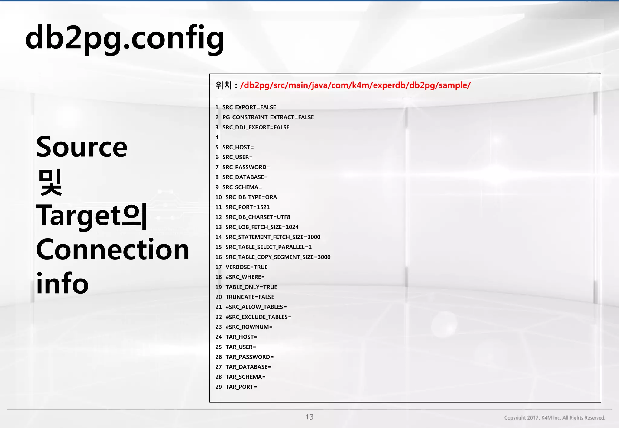 db2pg.config
위치 : /db2pg/src/main/java/com/k4m/experdb/db2pg/sample/
1 SRC_EXPORT=FALSE
2 PG_CONSTRAINT_EXTRACT=FALSE
3 SRC_DDL_EXPORT=FALSE
4
5 SRC_HOST=
6 SRC_USER=
7 SRC_PASSWORD=
8 SRC_DATABASE=
9 SRC_SCHEMA=
10 SRC_DB_TYPE=ORA
11 SRC_PORT=1521
12 SRC_DB_CHARSET=UTF8
13 SRC_LOB_FETCH_SIZE=1024
14 SRC_STATEMENT_FETCH_SIZE=3000
15 SRC_TABLE_SELECT_PARALLEL=1
16 SRC_TABLE_COPY_SEGMENT_SIZE=3000
17 VERBOSE=TRUE
18 #SRC_WHERE=
19 TABLE_ONLY=TRUE
20 TRUNCATE=FALSE
21 #SRC_ALLOW_TABLES=
22 #SRC_EXCLUDE_TABLES=
23 #SRC_ROWNUM=
24 TAR_HOST=
25 TAR_USER=
26 TAR_PASSWORD=
27 TAR_DATABASE=
28 TAR_SCHEMA=
29 TAR_PORT=
Source
및
Target의
Connection
info
 