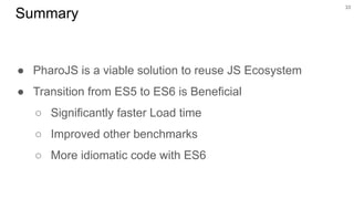 33
Summary
● PharoJS is a viable solution to reuse JS Ecosystem
● Transition from ES5 to ES6 is Beneficial
○ Significantly faster Load time
○ Improved other benchmarks
○ More idiomatic code with ES6
 