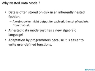 Why Nested Data Model? 
• Data is often stored on disk in an inherently nested 
fashion. 
– A web crawler might output for each url, the set of outlinks 
from that url. 
• A nested data model justifies a new algebraic 
language! 
• Adaptation by programmers because it is easier to 
write user-defined functions. 
 