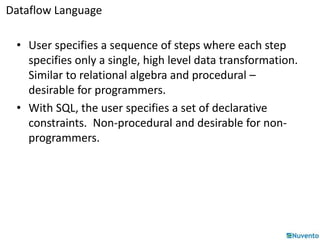 Dataflow Language 
• User specifies a sequence of steps where each step 
specifies only a single, high level data transformation. 
Similar to relational algebra and procedural – 
desirable for programmers. 
• With SQL, the user specifies a set of declarative 
constraints. Non-procedural and desirable for non-programmers. 
 