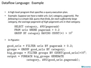 Dataflow Language: Example 
• A high level program that specifies a query execution plan. 
• Example: Suppose we have a table urls: (url, category, pagerank). The 
following is a simple SQL query that finds, for each sufficiently large 
category, the average pagerank of high-pagerank urls in that category. 
• In PigLatin: 
 
