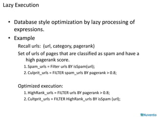 Lazy Execution 
• Database style optimization by lazy processing of 
expressions. 
• Example 
Recall urls: (url, category, pagerank) 
Set of urls of pages that are classified as spam and have a 
high pagerank score. 
1. Spam_urls = Filter urls BY isSpam(url); 
2. Culprit_urls = FILTER spam_urls BY pagerank > 0.8; 
Optimized execution: 
1. HighRank_urls = FILTER urls BY pagerank > 0.8; 
2. Cultprit_urls = FILTER HighRank_urls BY isSpam (url); 
 