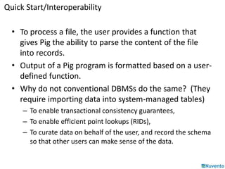 Quick Start/Interoperability 
• To process a file, the user provides a function that 
gives Pig the ability to parse the content of the file 
into records. 
• Output of a Pig program is formatted based on a user-defined 
function. 
• Why do not conventional DBMSs do the same? (They 
require importing data into system-managed tables) 
– To enable transactional consistency guarantees, 
– To enable efficient point lookups (RIDs), 
– To curate data on behalf of the user, and record the schema 
so that other users can make sense of the data. 
 