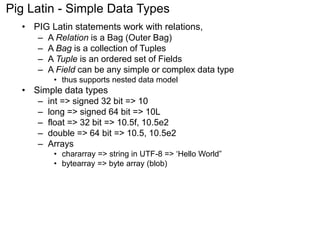 Pig Latin - Simple Data Types 
• PIG Latin statements work with relations, 
– A Relation is a Bag (Outer Bag) 
– A Bag is a collection of Tuples 
– A Tuple is an ordered set of Fields 
– A Field can be any simple or complex data type 
• thus supports nested data model 
• Simple data types 
– int => signed 32 bit => 10 
– long => signed 64 bit => 10L 
– float => 32 bit => 10.5f, 10.5e2 
– double => 64 bit => 10.5, 10.5e2 
– Arrays 
• chararray => string in UTF-8 => ‘Hello World” 
• bytearray => byte array (blob) 
 