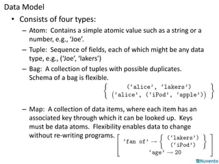 Data Model 
• Consists of four types: 
– Atom: Contains a simple atomic value such as a string or a 
number, e.g., ‘Joe’. 
– Tuple: Sequence of fields, each of which might be any data 
type, e.g., (‘Joe’, ‘lakers’) 
– Bag: A collection of tuples with possible duplicates. 
Schema of a bag is flexible. 
– Map: A collection of data items, where each item has an 
associated key through which it can be looked up. Keys 
must be data atoms. Flexibility enables data to change 
without re-writing programs. 
 
