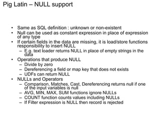 Pig Latin – NULL support 
• Same as SQL definition : unknown or non-existent 
• Null can be used as constant expression in place of expression 
of any type 
• If certain fields in the data are missing, it is load/store functions 
responsibility to insert NULL 
– E.g. text loader returns NULL in place of empty strings in the 
data 
• Operations that produce NULL 
– Divide by zero 
– Dereferencing a field or map key that does not exists 
– UDFs can return NULL 
• NULLs and Operators 
– Comparison, Matches, Cast, Dereferencing returns null if one 
of the input variables is null 
– AVG, MIN, MAX, SUM functions ignore NULLs 
– COUNT function counts values including NULLs 
– If Filter expression is NULL then record is rejected 
 