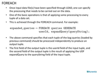 FOREACH 
• Once input data file(s) have been specified through LOAD, one can specify 
the processing that needs to be carried out on the data. 
• One of the basic operations is that of applying some processing to every 
tuple of a data set. 
• This is achieved through the FOREACH command. For example: 
• The above command specifies that each tuple of the bag queries (loaded by 
previous command) should be processed independently to produce an 
output tuple. 
• The first field of the output tuple is the userId field of the input tuple, and 
the second field of the output tuple is the result of applying the UDF 
expandQuery to the queryString field of the input tuple. 
 