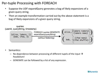 Per-tuple Processing with FOREACH 
• Suppose the UDF expandQuery generates a bag of likely expansions of a 
given query string. 
• Then an example transformation carried out by the above statement is a 
bag of likely expansions of a given query string. 
• Semantics: 
– No dependence between processing of different tupels of the input  
Parallelism! 
– GENERATE can be followed by a list of any expression. 
 
