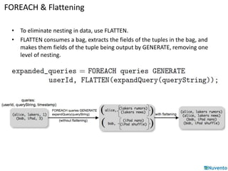 FOREACH & Flattening 
• To eliminate nesting in data, use FLATTEN. 
• FLATTEN consumes a bag, extracts the fields of the tuples in the bag, and 
makes them fields of the tuple being output by GENERATE, removing one 
level of nesting. 
 