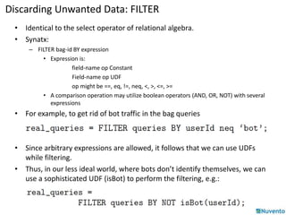Discarding Unwanted Data: FILTER 
• Identical to the select operator of relational algebra. 
• Synatx: 
– FILTER bag-id BY expression 
• Expression is: 
field-name op Constant 
Field-name op UDF 
op might be ==, eq, !=, neq, <, >, <=, >= 
• A comparison operation may utilize boolean operators (AND, OR, NOT) with several 
expressions 
• For example, to get rid of bot traffic in the bag queries 
• Since arbitrary expressions are allowed, it follows that we can use UDFs 
while filtering. 
• Thus, in our less ideal world, where bots don’t identify themselves, we can 
use a sophisticated UDF (isBot) to perform the filtering, e.g.: 
 
