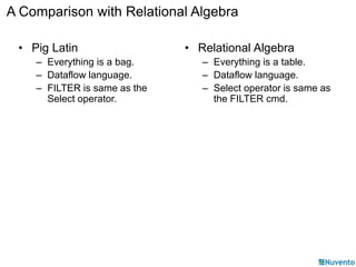 A Comparison with Relational Algebra 
• Pig Latin 
– Everything is a bag. 
– Dataflow language. 
– FILTER is same as the 
Select operator. 
• Relational Algebra 
– Everything is a table. 
– Dataflow language. 
– Select operator is same as 
the FILTER cmd. 
 