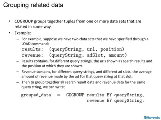Grouping related data 
• COGROUP groups together tuples from one or more data sets that are 
related in some way. 
• Example: 
– For example, suppose we have two data sets that we have specified through a 
LOAD command: 
– Results contains, for different query strings, the urls shown as search results and 
the position at which they are shown. 
– Revenue contains, for different query strings, and different ad slots, the average 
amount of revenue made by the ad for that query string at that slot. 
– Then to group together all search result data and revenue data for the same 
query string, we can write: 
 