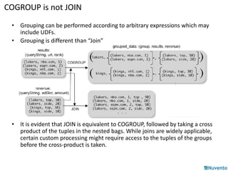 COGROUP is not JOIN 
• Grouping can be performed according to arbitrary expressions which may 
include UDFs. 
• Grouping is different than “Join” 
• It is evident that JOIN is equivalent to COGROUP, followed by taking a cross 
product of the tuples in the nested bags. While joins are widely applicable, 
certain custom processing might require access to the tuples of the groups 
before the cross-product is taken. 
 