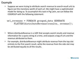 Example 
• Suppose we were trying to attribute search revenue to search-result urls to 
figure out the monetary worth of each url. We might have a sophisticated 
model for doing so. To accomplish this task in Pig Latin, we can follow the 
COGROUP with the following statement: 
• Where distributeRevenue is a UDF that accepts search results and revenue 
information for a query string at a time, and outputs a bag of urls and the 
revenue attributed to them. 
• For example, distributeRevenue might attribute revenue from the top slot 
entirely to the first search result, while the revenue from the side slot may 
be attributed equally to all the results. 
 