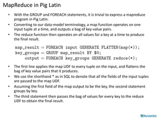 MapReduce in Pig Latin 
• With the GROUP and FOREACH statements, it is trivial to express a mapreduce 
program in Pig Latin. 
• Converting to our data-model terminology, a map function operates on one 
input tuple at a time, and outputs a bag of key-value pairs. 
• The reduce function then operates on all values for a key at a time to produce 
the final result. 
• The first line applies the map UDF to every tuple on the input, and flattens the 
bag of key value pairs that it produces. 
• We use the shorthand * as in SQL to denote that all the fields of the input tuples 
are passed to the map UDF. 
• Assuming the first field of the map output to be the key, the second statement 
groups by key. 
• The third statement then passes the bag of values for every key to the reduce 
UDF to obtain the final result. 
 
