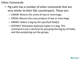 Other Commands 
• Pig Latin has a number of other commands that are 
very similar to their SQL counterparts. These are: 
– UNION: Returns the union of two or more bags. 
– CROSS: Returns the cross product of two or more bags. 
– ORDER: Orders a bag by the specified field(s). 
– DISTINCT: Eliminates duplicate tuples in a bag. This 
command is just a shortcut for grouping the bag by all fields, 
and then projecting out the groups. 
 