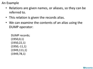 An Example 
• Relations are given names, or aliases, so they can be 
referred to. 
• This relation is given the records alias. 
• We can examine the contents of an alias using the 
DUMP operator: 
DUMP records; 
(1950,0,1) 
(1950,22,1) 
(1950,-11,1) 
(1949,111,1) 
(1949,78,1) 
 