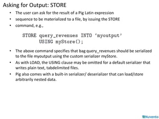 Asking for Output: STORE 
• The user can ask for the result of a Pig Latin expression 
• sequence to be materialized to a file, by issuing the STORE 
• command, e.g., 
• The above command specifies that bag query_revenues should be serialized 
to the file myoutput using the custom serializer myStore. 
• As with LOAD, the USING clause may be omitted for a default serializer that 
writes plain text, tabdelimited files. 
• Pig also comes with a built-in serializer/ deserializer that can load/store 
arbitrarily nested data. 
 