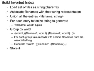 Build Inverted Index 
• Load set of files as string:chararray 
• Associate filenames with their string representation 
• Union all the entries <filename, string> 
• For each entry tokenize string to generate 
– <filename, word> tuples 
• Group by word 
– <word1, {(filename1, word1), (filename2, word1)…}> 
– For each group take records with distinct filenames from the 
associated bag 
– Generate <word1, {(fillename1) (filename2)..} 
• Store it 
 