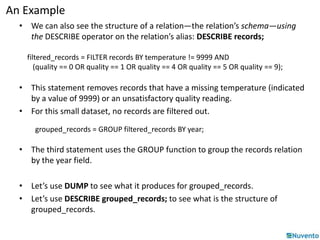 An Example 
• We can also see the structure of a relation—the relation’s schema—using 
the DESCRIBE operator on the relation’s alias: DESCRIBE records; 
filtered_records = FILTER records BY temperature != 9999 AND 
(quality == 0 OR quality == 1 OR quality == 4 OR quality == 5 OR quality == 9); 
• This statement removes records that have a missing temperature (indicated 
by a value of 9999) or an unsatisfactory quality reading. 
• For this small dataset, no records are filtered out. 
grouped_records = GROUP filtered_records BY year; 
• The third statement uses the GROUP function to group the records relation 
by the year field. 
• Let’s use DUMP to see what it produces for grouped_records. 
• Let’s use DESCRIBE grouped_records; to see what is the structure of 
grouped_records. 
 