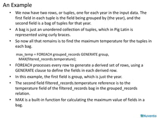 An Example 
• We now have two rows, or tuples, one for each year in the input data. The 
first field in each tuple is the field being grouped by (the year), and the 
second field is a bag of tuples for that year. 
• A bag is just an unordered collection of tuples, which in Pig Latin is 
represented using curly braces. 
• So now all that remains is to find the maximum temperature for the tuples in 
each bag. 
max_temp = FOREACH grouped_records GENERATE group, 
MAX(filtered_records.temperature); 
• FOREACH processes every row to generate a derived set of rows, using a 
GENERATE clause to define the fields in each derived row. 
• In this example, the first field is group, which is just the year. 
• The second field filtered_records.temperature reference is to the 
temperature field of the filtered_records bag in the grouped_records 
relation. 
• MAX is a built-in function for calculating the maximum value of fields in a 
bag. 
 