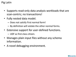 Pig Latin 
• Supports read-only data analysis workloads that are 
scan-centric; no transactions! 
• Fully nested data model. 
– Does not satisfy First normal form! 
– By definition will violate the other normal forms. 
• Extensive support for user-defined functions. 
– UDF as first class citizen. 
• Manages plain input files without any schema 
information. 
• A novel debugging environment. 
 